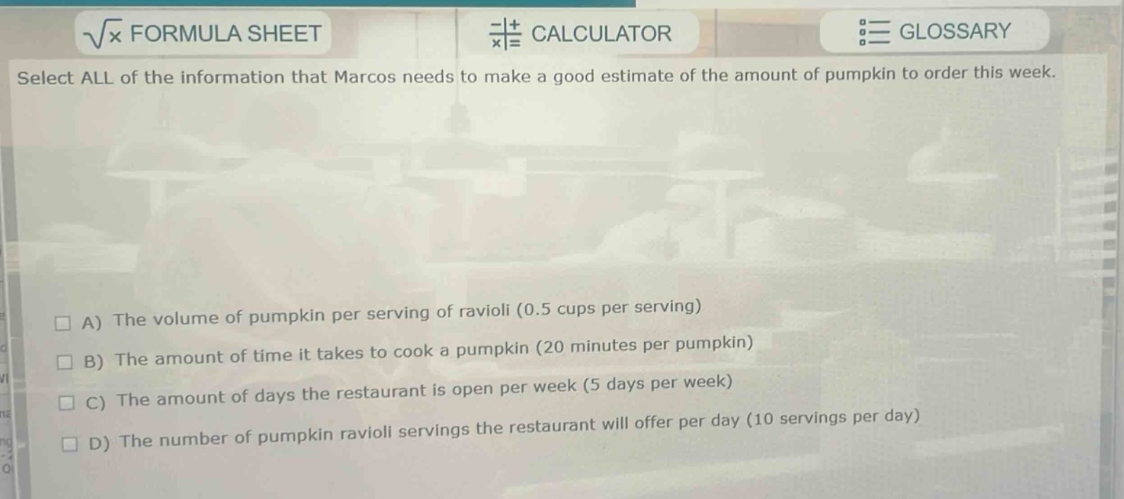 select all of the information that marcos needs to make a good estimate of the amount of pumpkin to order this week.\na) the volume of pumpkin per serving of ravioli (0.5 cups per serving)\nb) the amount of time it takes to cook a pumpkin (20 minutes per pumpkin)\nc) the amount of days the restaurant is open per week (5 days per week)\nd) the number of pumpkin ravioli servings the restaurant will offer per day (10 servings per day)