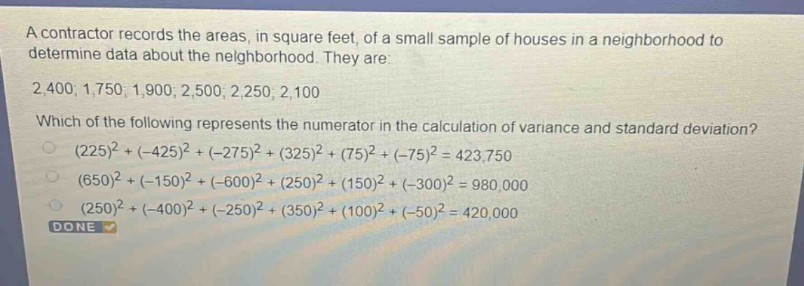 a contractor records the areas, in square feet, of a small sample of houses in a neighborhood to determine data about the neighborhood. they are: 2,400; 1,750; 1,900; 2,500; 2,250; 2,100 which of the following represents the numerator in the calculation of variance and standard deviation? (225)^2+( - 425)^2+( - 275)^2+(325)^2+(75)^2+( - 75)^2 = 423,750 (650)^2+( - 150)^2+( - 600)^2+(250)^2+(150)^2+( - 300)^2 = 980,000 (250)^2+( - 400)^2+( - 250)^2+(350)^2+(100)^2+( - 50)^2 = 420,000 done