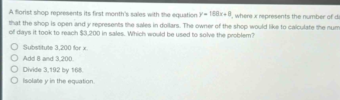 a florist shop represents its first months sales with the equation $y = 168x + 8$, where $x$ represents the number of days that the shop is open and $y$ represents the sales in dollars. the owner of the shop would like to calculate the number of days it took to reach $3,200 in sales. which would be used to solve the problem?\nsubstitute 3,200 for $x$.\nadd 8 and 3,200.\ndivide 3,192 by 168.\nisolate $y$ in the equation.