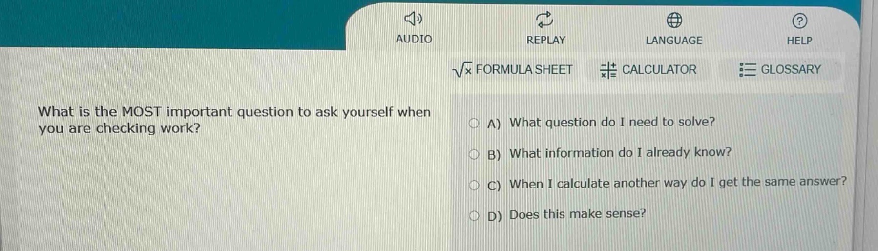what is the most important question to ask yourself when you are checking work?\na) what question do i need to solve?\nb) what information do i already know?\nc) when i calculate another way do i get the same answer?\nd) does this make sense?