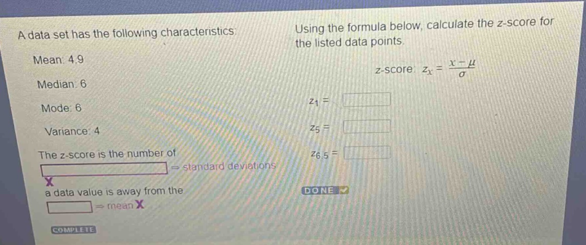 a data set has the following characteristics: mean: 4.9 median: 6 mode: 6 variance: 4 the z - score is the number of standard deviations a data value is away from the mean. using the formula below, calculate the z - score for the listed data points. z - score: $z_x=\frac{x - mu}{sigma}$ $z_1 = $ $z_5 = $ $z_{6.5} = $
