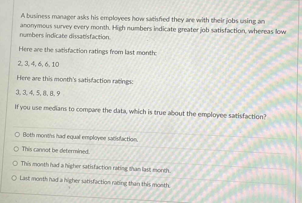 a business manager asks his employees how satisfied they are with their jobs using an anonymous survey every month. high numbers indicate greater job satisfaction, whereas low numbers indicate dissatisfaction.\nhere are the satisfaction ratings from last month:\n2, 3, 4, 6, 6, 10\nhere are this months satisfaction ratings:\n3, 3, 4, 5, 8, 8, 9\nif you use medians to compare the data, which is true about the employee satisfaction?\no both months had equal employee satisfaction.\no this cannot be determined.\no this month had a higher satisfaction rating than last month.\no last month had a higher satisfaction rating than this month.