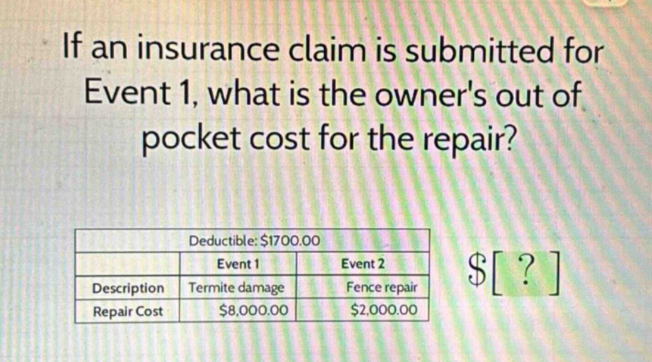 if an insurance claim is submitted for event 1, what is the owners out of pocket cost for the repair?\ndeductible: $1700.00\n| |event 1|event 2|\n|--|--|--|\n|description|termite damage|fence repair|\n|repair cost|$8,000.00|$2,000.00|