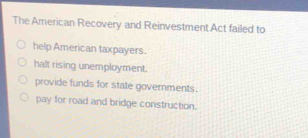 the american recovery and reinvestment act failed to\n○ help american taxpayers.\n○ halt rising unemployment.\n○ provide funds for state governments.\n○ pay for road and bridge construction.