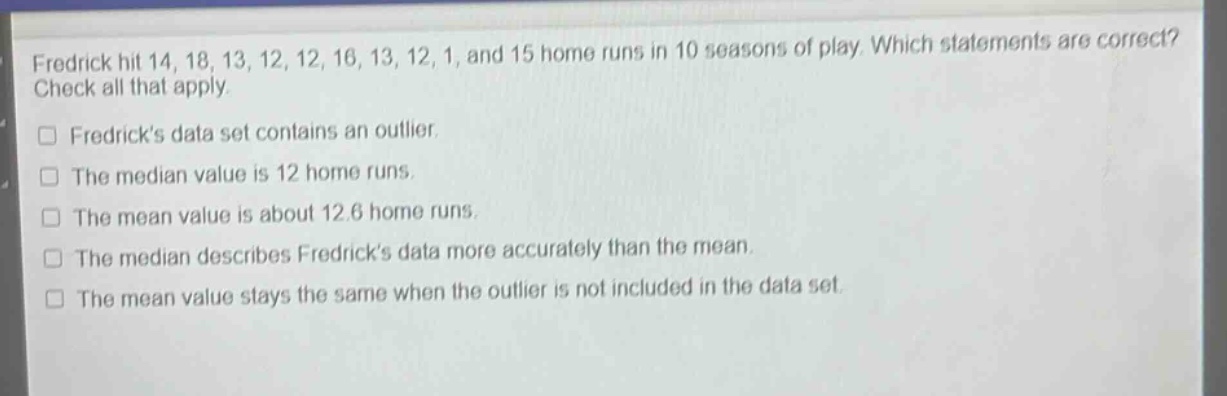 fredrick hit 14, 18, 13, 12, 12, 16, 13, 12, 1, and 15 home runs in 10 seasons of play. which statements are correct? check all that apply.\n□ fredricks data set contains an outlier.\n□ the median value is 12 home runs.\n□ the mean value is about 12.6 home runs.\n□ the median describes fredricks data more accurately than the mean.\n□ the mean value stays the same when the outlier is not included in the data set.