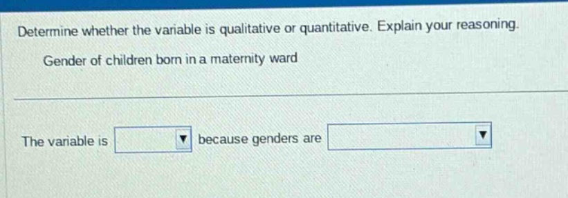 determine whether the variable is qualitative or quantitative. explain your reasoning. gender of children born in a maternity ward the variable is because genders are