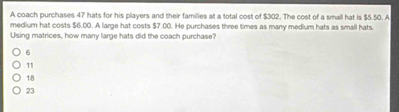 a coach purchases 47 hats for his players and their families at a total cost of $302. the cost of a small hat is $5.50. a medium hat costs $6.00. a large hat costs $7.00. he purchases three times as many medium hats as small hats. using matrices, how many large hats did the coach purchase?\no 6\no 11\no 18\no 23