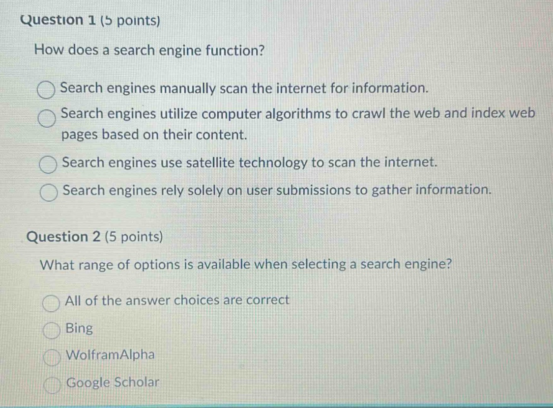question 1 (5 points)\nhow does a search engine function?\nsearch engines manually scan the internet for information.\nsearch engines utilize computer algorithms to crawl the web and index web pages based on their content.\nsearch engines use satellite technology to scan the internet.\nsearch engines rely solely on user submissions to gather information.\nquestion 2 (5 points)\nwhat range of options is available when selecting a search engine?\nall of the answer choices are correct\nbing\nwolframalpha\ngoogle scholar