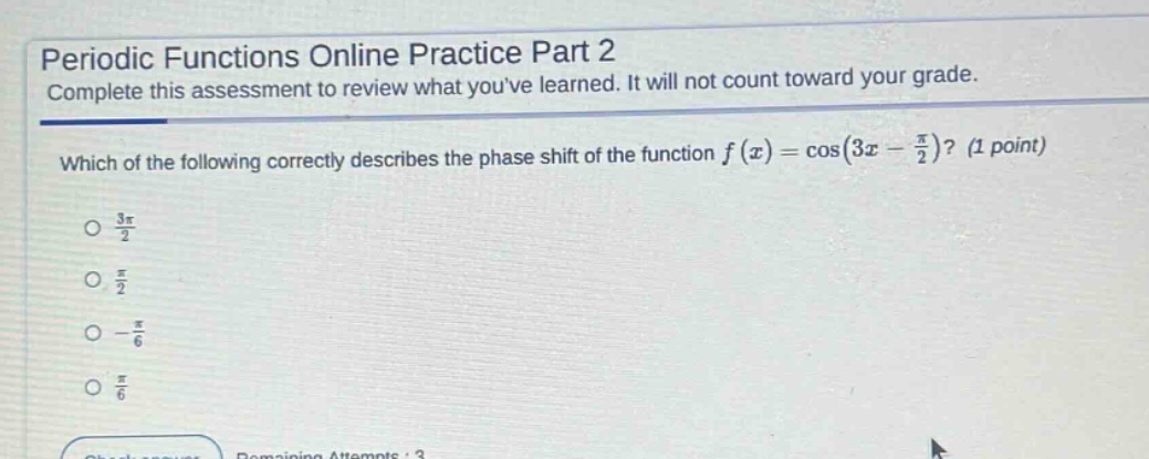 periodic functions online practice part 2\ncomplete this assessment to review what youve learned. it will not count toward your grade.\nwhich of the following correctly describes the phase shift of the function (f(x)=cos(3x - \frac{pi}{2}))? (1 point)\n- (\frac{3pi}{2})\n- (\frac{pi}{2})\n- (-\frac{pi}{6})\n- (\frac{pi}{6})