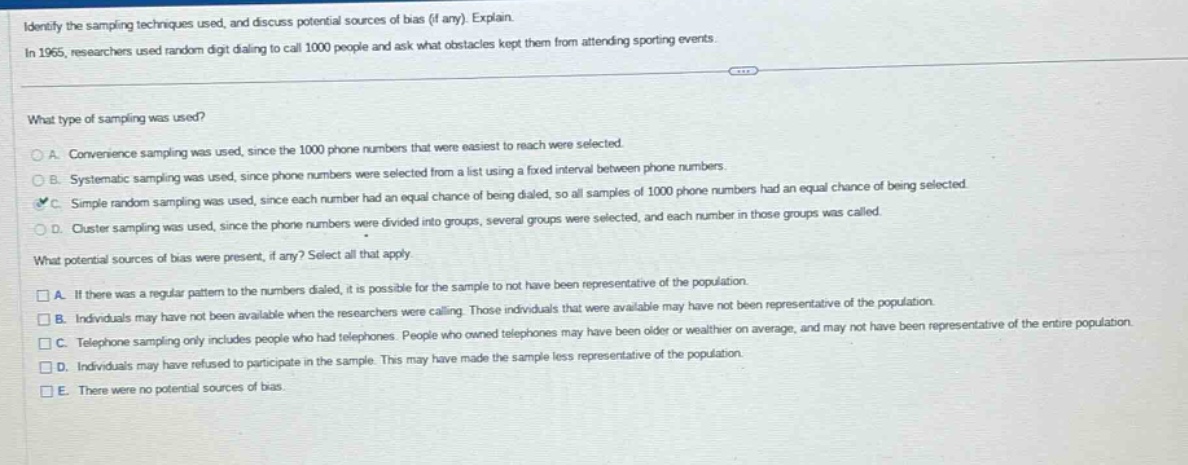 identify the sampling techniques used, and discuss potential sources of bias (if any). explain.\nin 1965, researchers used random - digit dialing to call 1000 people and ask what obstacles kept them from attending sporting events.\nwhat type of sampling was used?\na. convenience sampling was used, since the 1000 phone numbers that were easiest to reach were selected.\nb. systematic sampling was used, since phone numbers were selected from a list using a fixed interval between phone numbers.\nc. simple random sampling was used, since each number had an equal chance of being dialed, so all samples of 1000 phone numbers had an equal chance of being selected.\nd. cluster sampling was used, since the phone numbers were divided into groups, several groups were selected, and each number in those groups was called.\nwhat potential sources of bias were present, if any? select all that apply.\na. if there was a regular pattern to the numbers dialed, it is possible for the sample to not have been representative of the population.\nb. individuals may have not been available when the researchers were calling. those individuals that were available may have not been representative of the population.\nc. telephone sampling only includes people who had telephones. people who owned telephones may have been older or wealthier on average, and may not have been representative of the entire population.\nd. individuals may have refused to participate in the sample. this may have made the sample less representative of the population.\ne. there were no potential sources of bias.