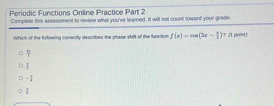 periodic functions online practice part 2\ncomplete this assessment to review what youve learned. it will not count toward your grade.\nwhich of the following correctly describes the phase shift of the function $f(x)=cos(3x - \frac{pi}{2})$? (1 point)\n$\frac{3pi}{2}$\n$\frac{pi}{2}$\n$-\frac{pi}{6}$\n$\frac{pi}{6}$