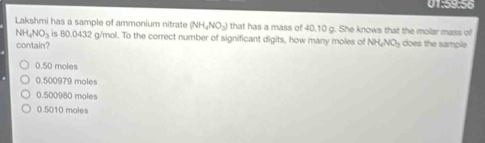 lakshmi has a sample of ammonium nitrate (nh₄no₃) that has a mass of 40.10 g. she knows that the molar mass of nh₄no₃ is 80.0432 g/mol. to the correct number of significant digits, how many moles of nh₄no₃ does the sample contain?\n0.50 moles\n0.500979 moles\n0.500980 moles\n0.5010 moles