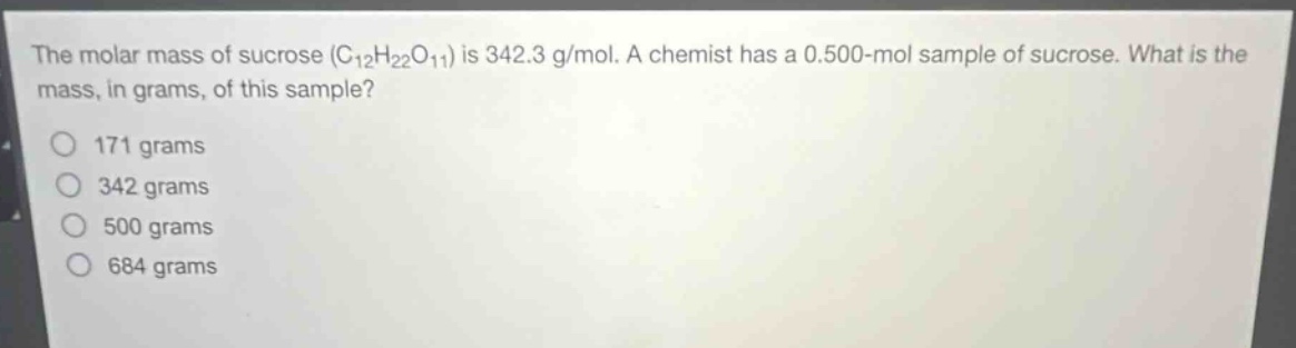 the molar mass of sucrose (c₁₂h₂₂o₁₁) is 342.3 g/mol. a chemist has a 0.500 - mol sample of sucrose. what is the mass, in grams, of this sample?\n171 grams\n342 grams\n500 grams\n684 grams