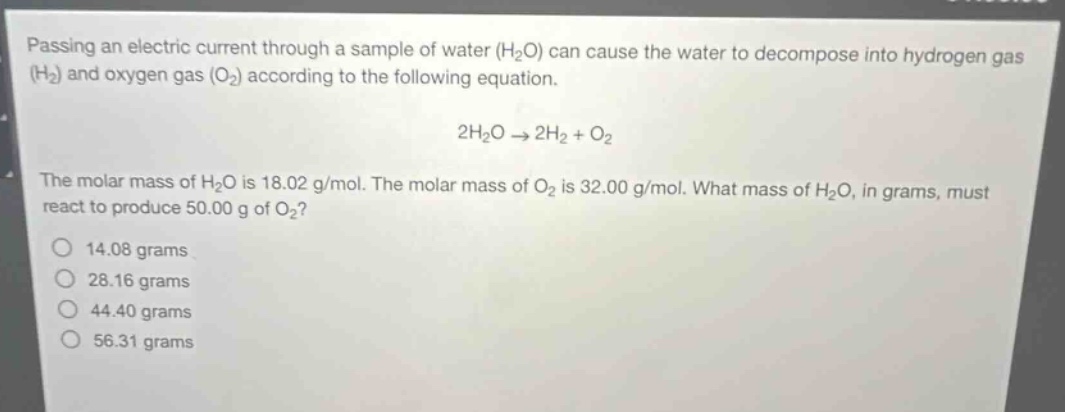 passing an electric current through a sample of water (h₂o) can cause the water to decompose into hydrogen gas (h₂) and oxygen gas (o₂) according to the following equation.\n2h₂o → 2h₂ + o₂\nthe molar mass of h₂o is 18.02 g/mol. the molar mass of o₂ is 32.00 g/mol. what mass of h₂o, in grams, must react to produce 50.00 g of o₂?\n14.08 grams\n28.16 grams\n44.40 grams\n56.31 grams