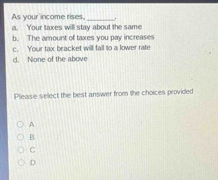 as your income rises, _______. a. your taxes will stay about the same b. the amount of taxes you pay increases c. your tax bracket will fall to a lower rate d. none of the above please select the best answer from the choices provided