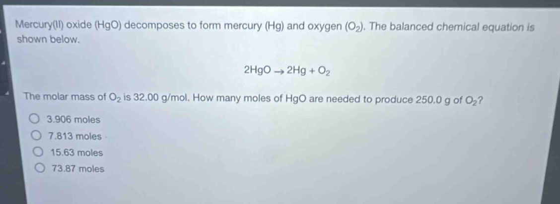 mercury(ii) oxide (hgo) decomposes to form mercury (hg) and oxygen (o₂). the balanced chemical equation is shown below.\n\n2hgo → 2hg + o₂\n\nthe molar mass of o₂ is 32.00 g/mol. how many moles of hgo are needed to produce 250.0 g of o₂?\no 3.906 moles\no 7.813 moles\no 15.63 moles\no 73.87 moles