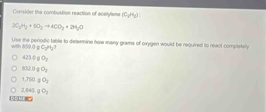 consider the combustion reaction of acetylene (c₂h₂): 2c₂h₂ + 5o₂→4co₂ + 2h₂o. use the periodic table to determine how many grams of oxygen would be required to react completely with 859.0 g c₂h₂? 423.0 g o₂ 832.0 g o₂ 1,750. g o₂ 2,640. g o₂ done