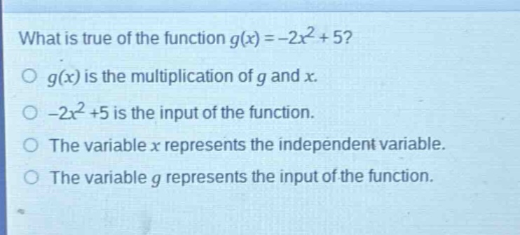 what is true of the function $g(x)=-2x^{2}+5$?\n$g(x)$ is the multiplication of $g$ and $x$.\n$-2x^{2}+5$ is the input of the function.\nthe variable $x$ represents the independent variable.\nthe variable $g$ represents the input of the function.