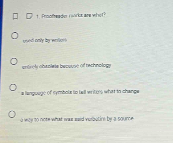 1. proofreader marks are what?\nused only by writers\nentirely obsolete because of technology\na language of symbols to tell writers what to change\na way to note what was said verbatim by a source
