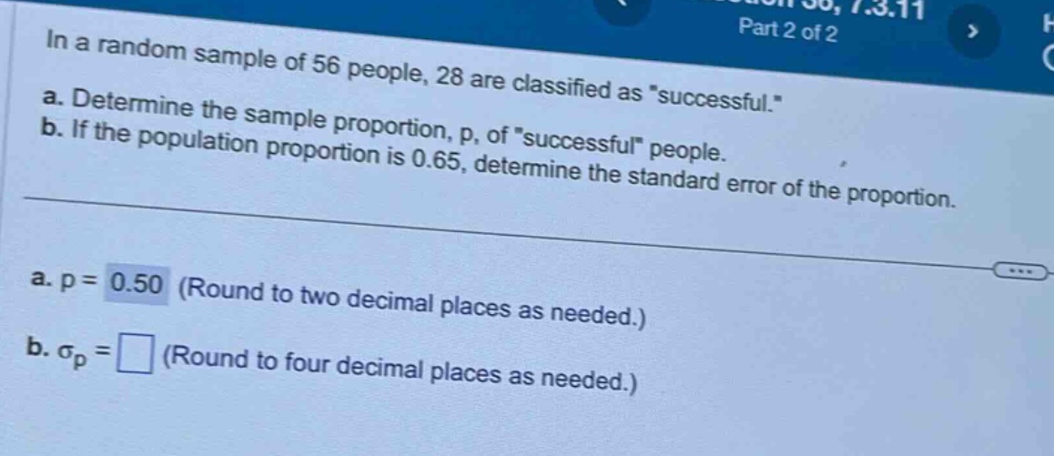 in a random sample of 56 people, 28 are classified as \successful.\ a. determine the sample proportion, p, of \successful\ people. b. if the population proportion is 0.65, determine the standard error of the proportion. a. p = 0.50 (round to two decimal places as needed.) b. $sigma_p=square$ (round to four decimal places as needed.)