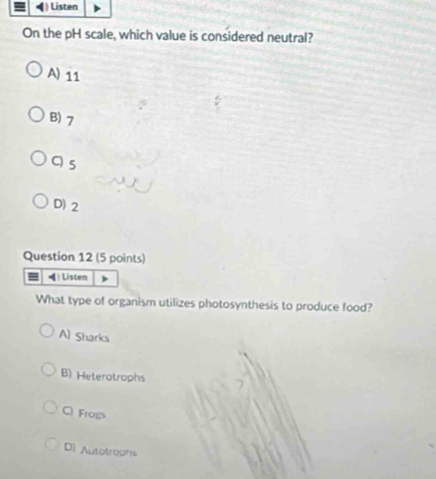 on the ph scale, which value is considered neutral?\na) 11\nb) 7\nc) 5\nd) 2\nquestion 12 (5 points)\nwhat type of organism utilizes photosynthesis to produce food?\na) sharks\nb) heterotrophs\nc) frogs\nd) autotrophs