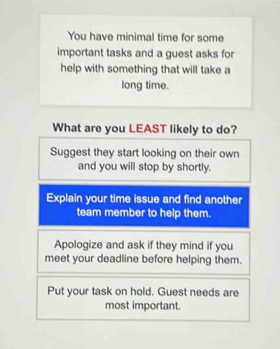 you have minimal time for some important tasks and a guest asks for help with something that will take a long time.\nwhat are you least likely to do?\nsuggest they start looking on their own and you will stop by shortly.\nexplain your time issue and find another team member to help them.\napologize and ask if they mind if you meet your deadline before helping them.\nput your task on hold. guest needs are most important.