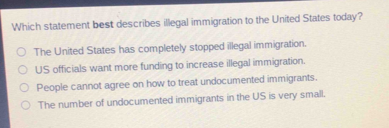 which statement best describes illegal immigration to the united states today?\nthe united states has completely stopped illegal immigration.\nus officials want more funding to increase illegal immigration.\npeople cannot agree on how to treat undocumented immigrants.\nthe number of undocumented immigrants in the us is very small.