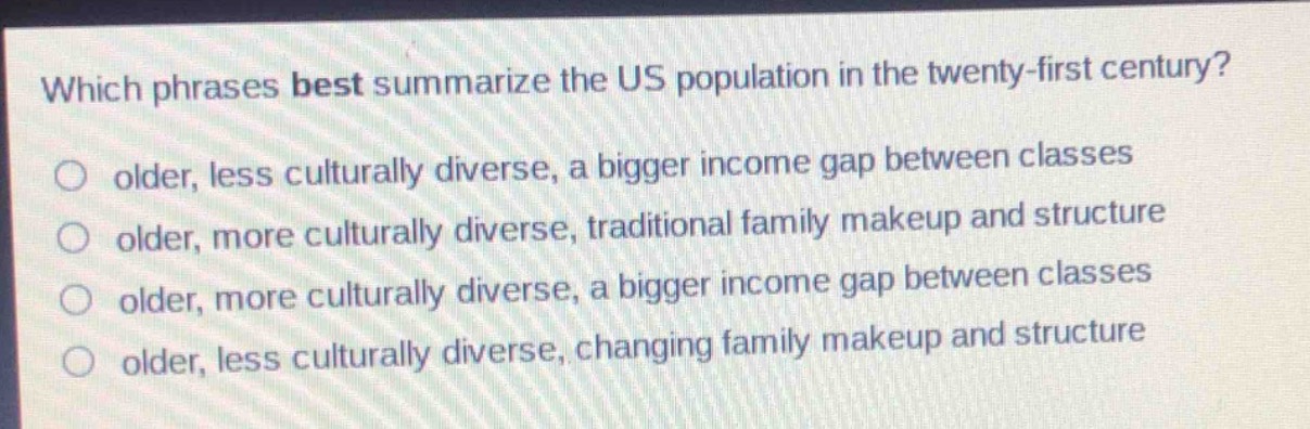 which phrases best summarize the us population in the twenty - first century?\nolder, less culturally diverse, a bigger income gap between classes\nolder, more culturally diverse, traditional family makeup and structure\nolder, more culturally diverse, a bigger income gap between classes\nolder, less culturally diverse, changing family makeup and structure
