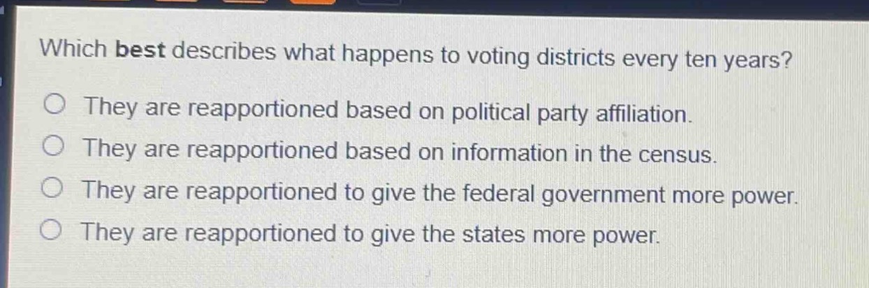 which best describes what happens to voting districts every ten years?\no they are reapportioned based on political party affiliation.\no they are reapportioned based on information in the census.\no they are reapportioned to give the federal government more power.\no they are reapportioned to give the states more power.
