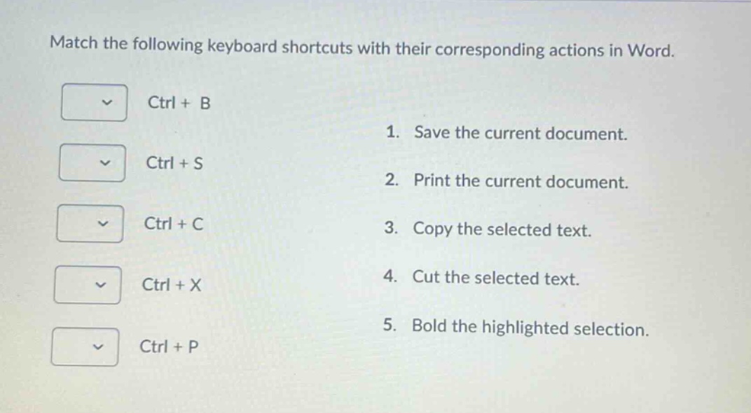 match the following keyboard shortcuts with their corresponding actions in word.\nctrl + b\n1. save the current document.\nctrl + s\n2. print the current document.\nctrl + c\n3. copy the selected text.\nctrl + x\n4. cut the selected text.\nctrl + p\n5. bold the highlighted selection.