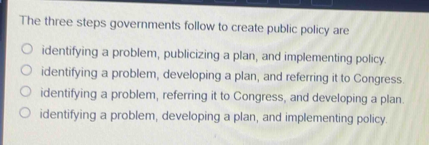 the three steps governments follow to create public policy are\nidentifying a problem, publicizing a plan, and implementing policy.\nidentifying a problem, developing a plan, and referring it to congress.\nidentifying a problem, referring it to congress, and developing a plan.\nidentifying a problem, developing a plan, and implementing policy.