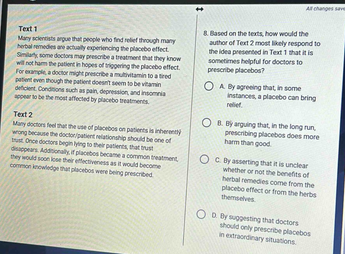 text 1\nmany scientists argue that people who find relief through many herbal remedies are actually experiencing the placebo effect. similarly, some doctors may prescribe a treatment that they know will not harm the patient in hopes of triggering the placebo effect. for example, a doctor might prescribe a multivitamin to a tired patient even though the patient doesnt seem to be vitamin - deficient. conditions such as pain, depression, and insomnia appear to be the most affected by placebo treatments.\ntext 2\nmany doctors feel that the use of placebos on patients is inherently wrong because the doctor/patient relationship should be one of trust. once doctors begin lying to their patients, that trust disappears. additionally, if placebos became a common treatment, they would soon lose their effectiveness as it would become common knowledge that placebos were being prescribed.\n8. based on the texts, how would the author of text 2 most likely respond to the idea presented in text 1 that it is sometimes helpful for doctors to prescribe placebos?\na. by agreeing that, in some instances, a placebo can bring relief.\nb. by arguing that, in the long run, prescribing placebos does more harm than good.\nc. by asserting that it is unclear whether or not the benefits of herbal remedies come from the placebo effect or from the herbs themselves.\nd. by suggesting that doctors should only prescribe placebos in extraordinary situations.