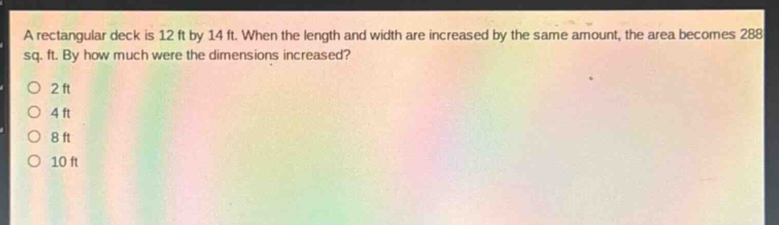 a rectangular deck is 12 ft by 14 ft. when the length and width are increased by the same amount, the area becomes 288 sq. ft. by how much were the dimensions increased?\n2 ft\n4 ft\n8 ft\n10 ft