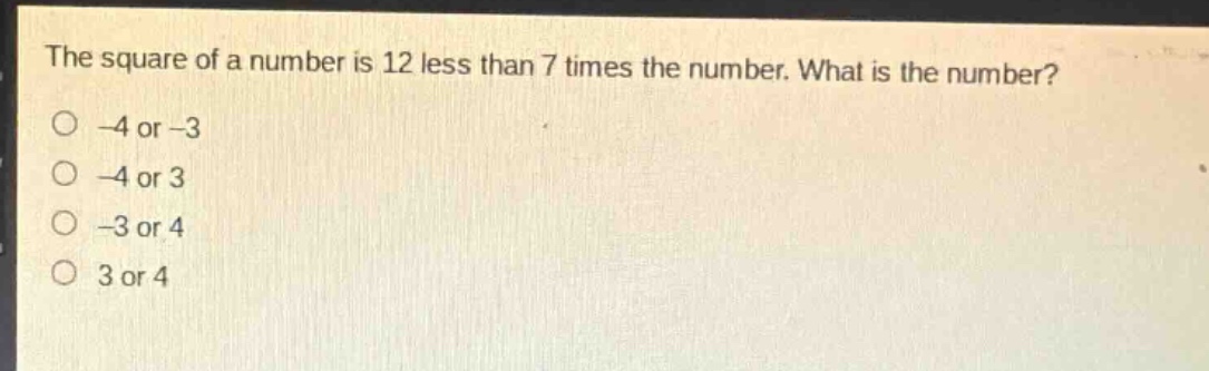 the square of a number is 12 less than 7 times the number. what is the number?\n-4 or -3\n-4 or 3\n-3 or 4\n3 or 4