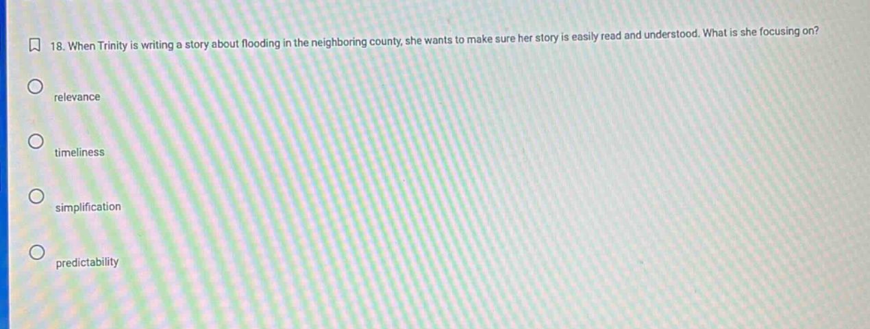 18. when trinity is writing a story about flooding in the neighboring county, she wants to make sure her story is easily read and understood. what is she focusing on?\nrelevance\ntimeliness\nsimplification\npredictability