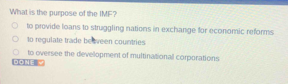 what is the purpose of the imf?\n to provide loans to struggling nations in exchange for economic reforms\n to regulate trade between countries\n to oversee the development of multinational corporations