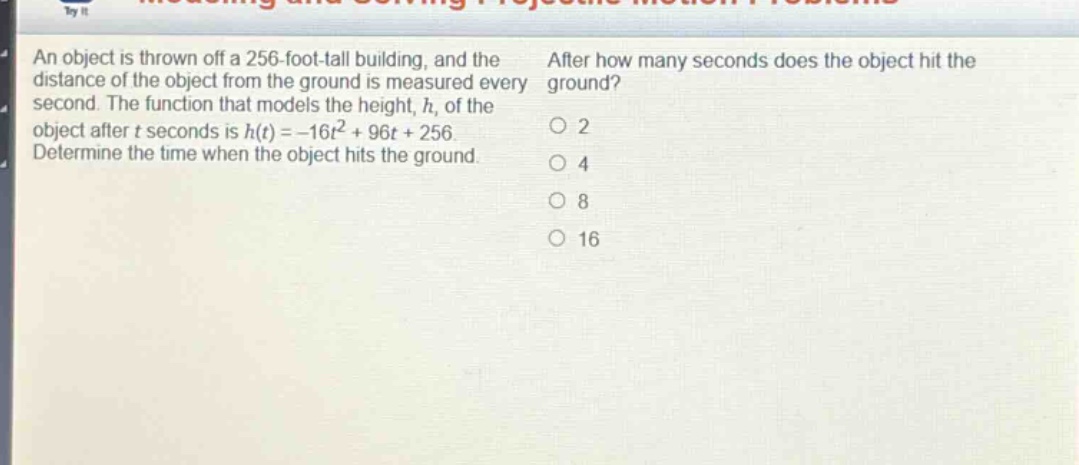 an object is thrown off a 256 - foot - tall building, and the distance of the object from the ground is measured every second. the function that models the height, h, of the object after t seconds is h(t)=-16t^{2}+96t + 256. determine the time when the object hits the ground. after how many seconds does the object hit the ground? 2 4 8 16