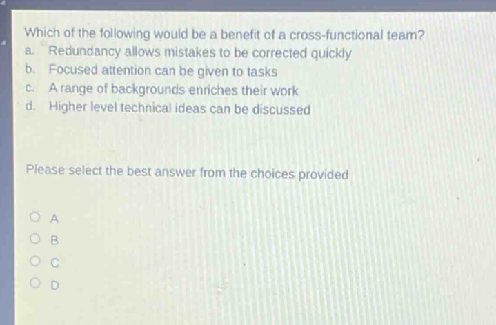 which of the following would be a benefit of a cross - functional team? a. redundancy allows mistakes to be corrected quickly b. focused attention can be given to tasks c. a range of backgrounds enriches their work d. higher level technical ideas can be discussed please select the best answer from the choices provided o a o b o c o d
