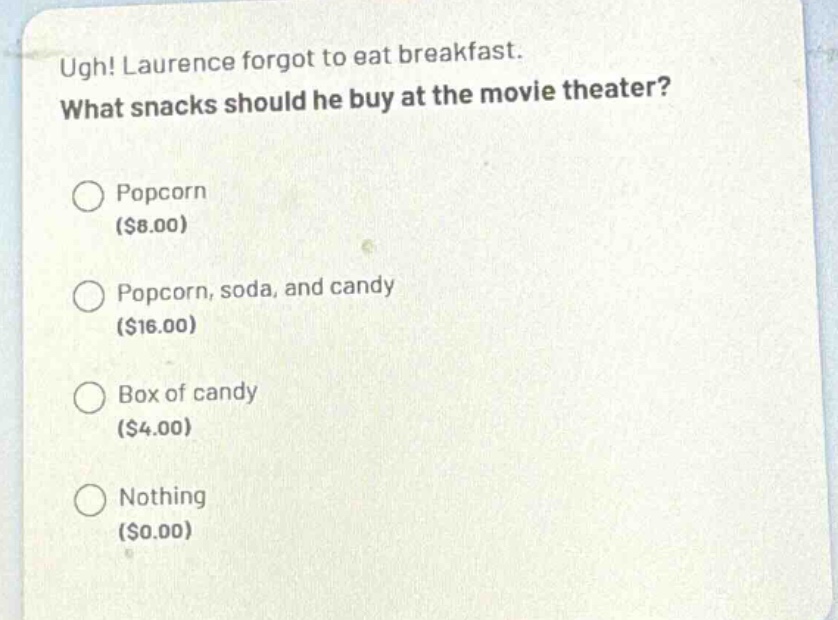 ugh! laurence forgot to eat breakfast. what snacks should he buy at the movie theater?\npopcorn ($8.00)\npopcorn, soda, and candy ($16.00)\nbox of candy ($4.00)\nnothing ($0.00)