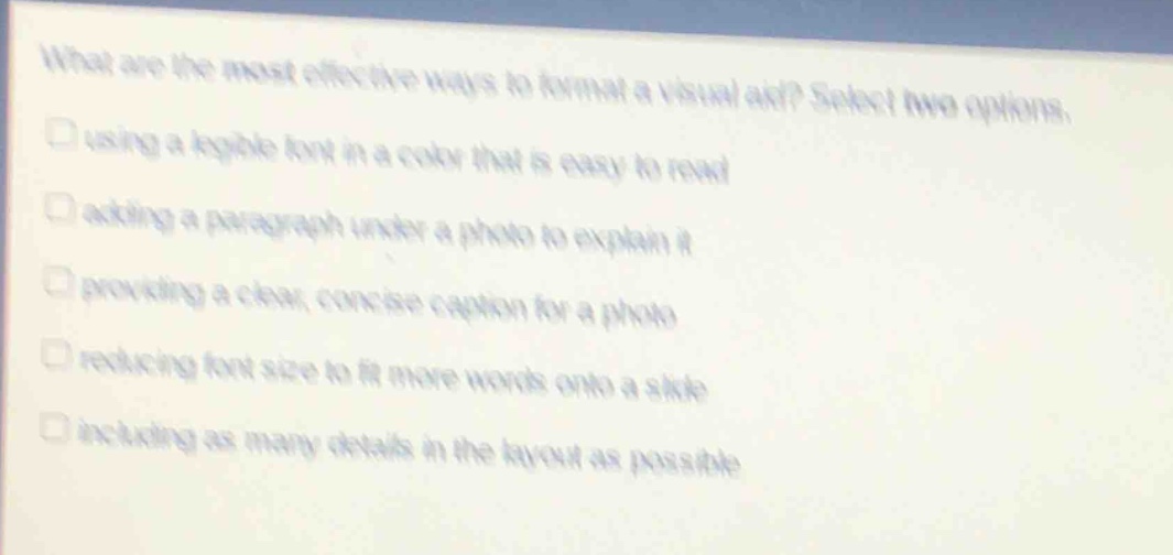 what are the most effective ways to format a visual aid? select two options.\nusing a legible font in a color that is easy to read\nadding a paragraph under a photo to explain it\nproviding a clear, concise caption for a photo\nreducing font size to fit more words onto a slide\nincluding as many details in the layout as possible