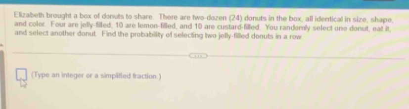 elizabeth brought a box of donuts to share. there are two - dozen (24) donuts in the box, all identical in size, shape, and color. four are jelly - filled, 10 are lemon - filled, and 10 are custard - filled. you randomly select one donut, eat it, and select another donut. find the probability of selecting two jelly - filled donuts in a row.\n(type an integer or a simplified fraction.)
