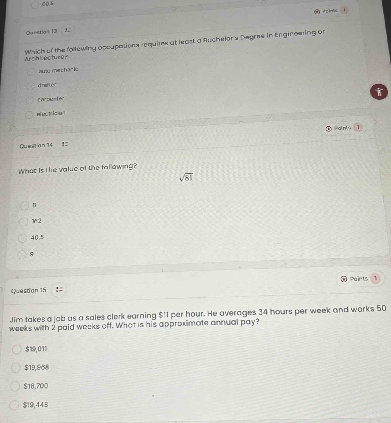 question 13 := which of the following occupations requires at least a bachelor’s degree in engineering or architecture? auto mechanic drafter carpenter electrician question 14 := what is the value of the following? $sqrt{81}$ 8 162 40.5 9 question 15 := jim takes a job as a sales clerk earning $11 per hour. he averages 34 hours per week and works 50 weeks with 2 paid weeks off. what is his approximate annual pay? $19,011 $19,968 $18,700 $19,448