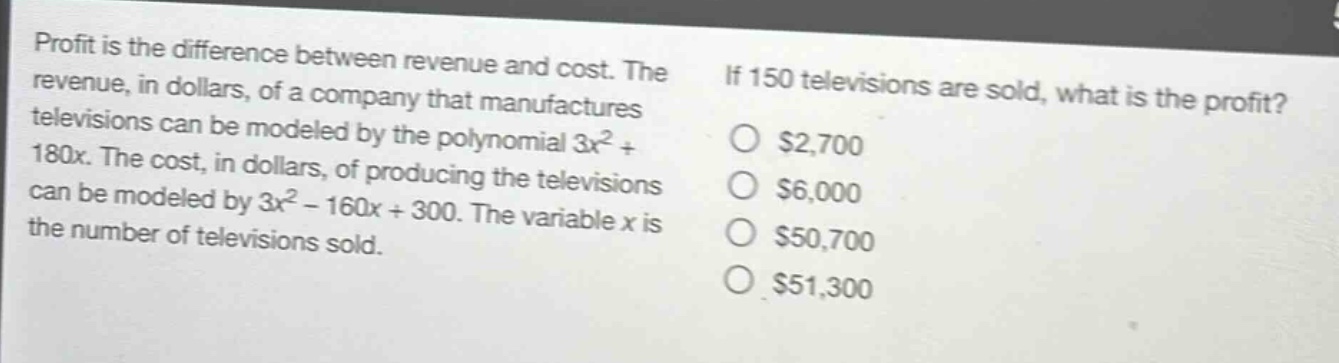 profit is the difference between revenue and cost. the revenue, in dollars, of a company that manufactures televisions can be modeled by the polynomial 3x^2 + 180x. the cost, in dollars, of producing the televisions can be modeled by 3x^2 - 160x + 300. the variable x is the number of televisions sold. if 150 televisions are sold, what is the profit? $2,700 $6,000 $50,700 $51,300