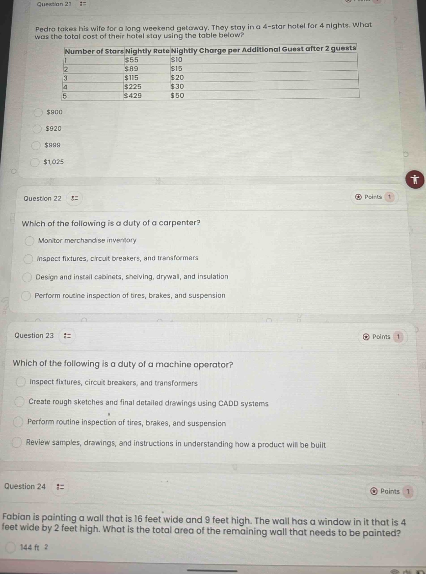 question 21 :=\npedro takes his wife for a long weekend getaway. they stay in a 4 - star hotel for 4 nights. what was the total cost of their hotel stay using the table below?\n|number of stars|nightly rate|nightly charge per additional guest after 2 guests|\n|----|----|----|\n|1|$55|$10|\n|2|$89|$15|\n|3|$115|$20|\n|4|$225|$30|\n|5|$429|$50|\n$900\n$920\n$999\n$1,025\nquestion 22 :=\nwhich of the following is a duty of a carpenter?\nmonitor merchandise inventory\ninspect fixtures, circuit breakers, and transformers\ndesign and install cabinets, shelving, drywall, and insulation\nperform routine inspection of tires, brakes, and suspension\nquestion 23 :=\nwhich of the following is a duty of a machine operator?\ninspect fixtures, circuit breakers, and transformers\ncreate rough sketches and final detailed drawings using cadd systems\nperform routine inspection of tires, brakes, and suspension\nreview samples, drawings, and instructions in understanding how a product will be built\nquestion 24 :=\nfabian is painting a wall that is 16 feet wide and 9 feet high. the wall has a window in it that is 4 feet wide by 2 feet high. what is the total area of the remaining wall that needs to be painted?\n144 ft 2