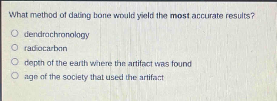 what method of dating bone would yield the most accurate results?\n○ dendrochronology\n○ radiocarbon\n○ depth of the earth where the artifact was found\n○ age of the society that used the artifact
