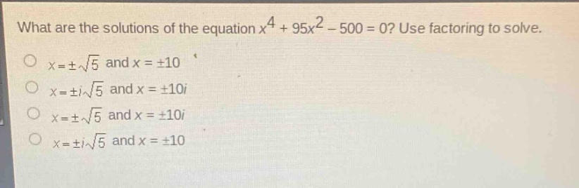 what are the solutions of the equation $x^{4}+95x^{2}-500 = 0$? use factoring to solve.\n$x=pmsqrt{5}$ and $x = pm10$\n$x=pm isqrt{5}$ and $x=pm10i$\n$x=pmsqrt{5}$ and $x=pm10i$\n$x=pm isqrt{5}$ and $x=pm10$