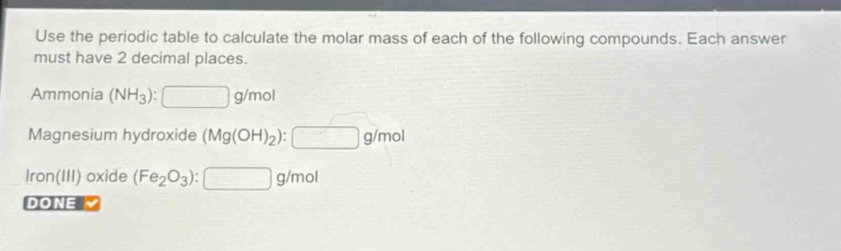 use the periodic table to calculate the molar mass of each of the following compounds. each answer must have 2 decimal places.\nammonia (nh₃): g/mol\nmagnesium hydroxide (mg(oh)₂): g/mol\niron(iii) oxide (fe₂o₃): g/mol\ndone