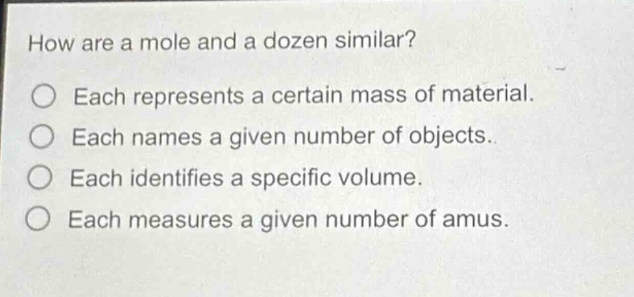 how are a mole and a dozen similar?\neach represents a certain mass of material.\neach names a given number of objects.\neach identifies a specific volume.\neach measures a given number of amus.