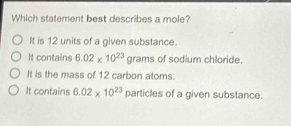 which statement best describes a mole?\nit is 12 units of a given substance.\nit contains 6.02 x 10^23 grams of sodium chloride.\nit is the mass of 12 carbon atoms.\nit contains 6.02 x 10^23 particles of a given substance.