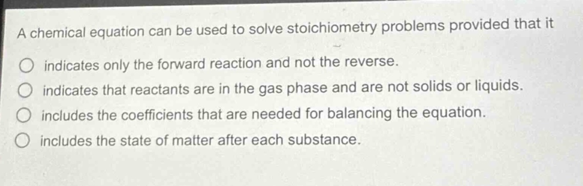 a chemical equation can be used to solve stoichiometry problems provided that it\no indicates only the forward reaction and not the reverse.\no indicates that reactants are in the gas phase and are not solids or liquids.\no includes the coefficients that are needed for balancing the equation.\no includes the state of matter after each substance.